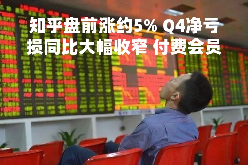 知乎盘前涨约5% Q4净亏损同比大幅收窄 付费会员翻倍 知乎盘前涨约5% Q4净亏损同比大幅收窄 付费会员翻倍
