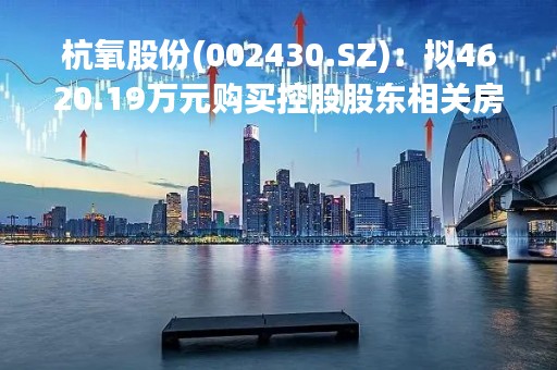 杭氧股份(002430.SZ)：拟4620.19万元购买控股股东相关房屋建筑物、土地使用权及地上附属物