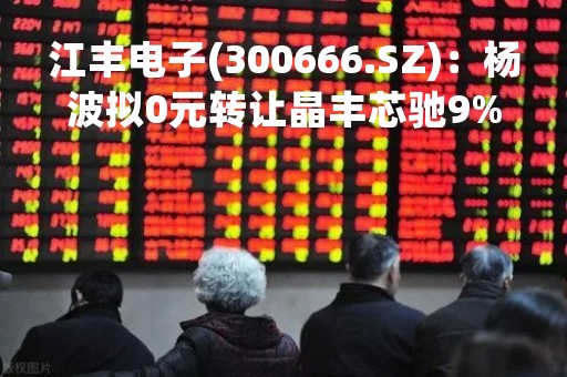 江丰电子(300666.SZ)：杨波拟0元转让晶丰芯驰9%股权予江丰同创基金