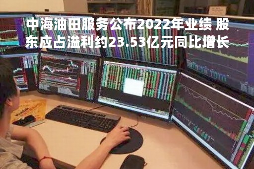中海油田服务公布2022年业绩 股东应占溢利约23.53亿元同比增长6.51倍