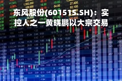 东风股份(601515.SH)：实控人之一黄晓鹏以大宗交易累计减持1%的股份