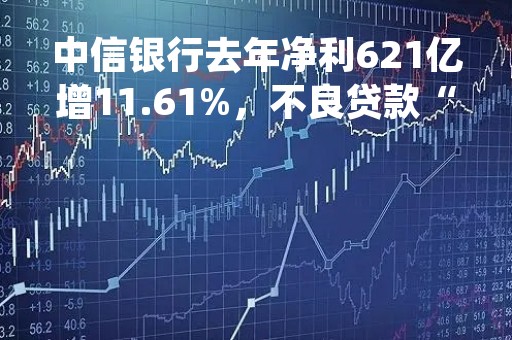 中信银行去年净利621亿增11.61%，不良贷款“双降”