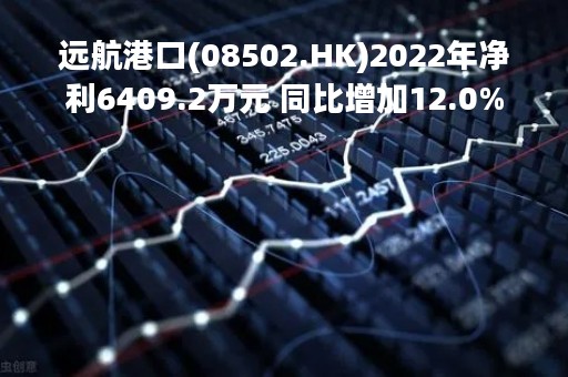 远航港口(08502.HK)2022年净利6409.2万元 同比增加12.0%