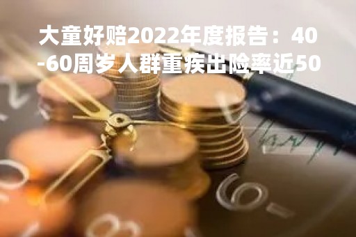 大童好赔2022年度报告：40-60周岁人群重疾出险率近50%，癌症仍是重疾理赔重灾区