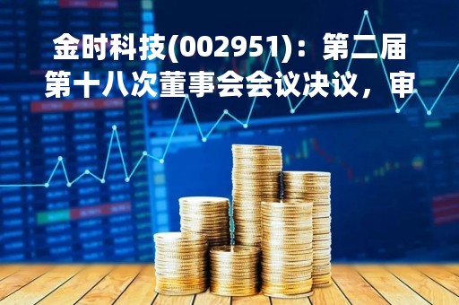 金时科技(002951)：第二届第十八次董事会会议决议，审议《关于2022年度计提资产减值损失的议案》等议案