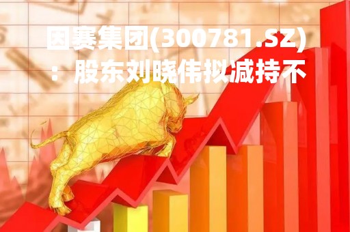 因赛集团(300781.SZ)：股东刘晓伟拟减持不超1600股