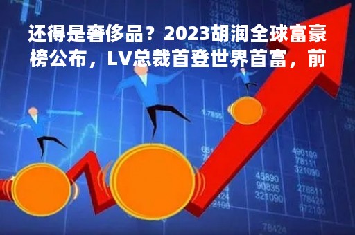 还得是奢侈品？2023胡润全球富豪榜公布，LV总裁首登世界首富，前三富豪两个卖奢侈品！