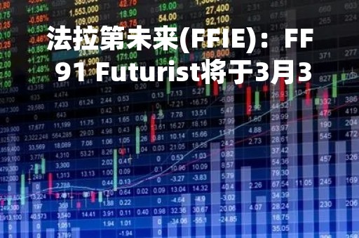 法拉第未来(FFIE)：FF 91 Futurist将于3月30日开始生产