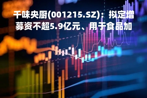 千味央厨(001215.SZ)：拟定增募资不超5.9亿元、用于食品加工建设项目等等