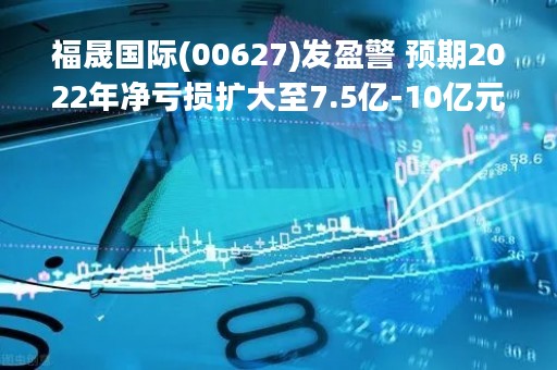 福晟国际(00627)发盈警 预期2022年净亏损扩大至7.5亿-10亿元