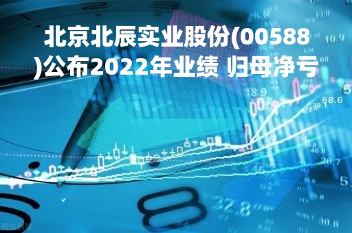北京北辰实业股份(00588)公布2022年业绩 归母净亏损约15.76亿元 同比盈转亏