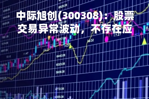 中际旭创(300308)：股票交易异常波动，不存在应披露而未披露的重大信息说明