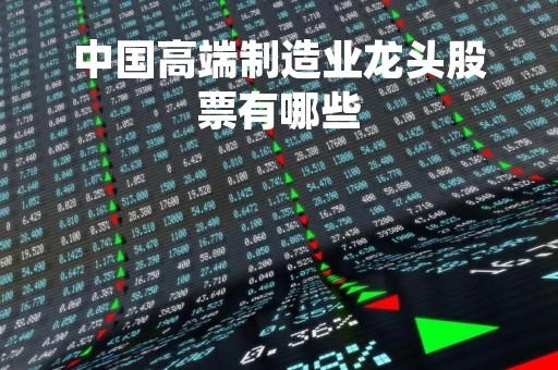 中国高端制造业龙头股票有哪些「高端制造行业龙头股」