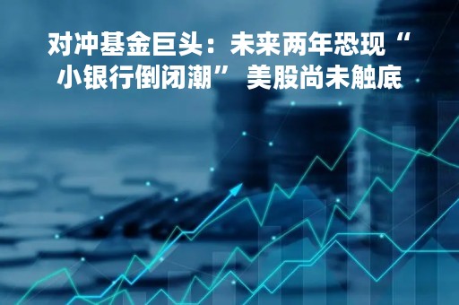对冲基金巨头：未来两年恐现“小银行倒闭潮” 美股尚未触底