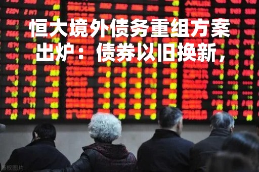 恒大境外债务重组方案出炉：债券以旧换新，前3年不付息
