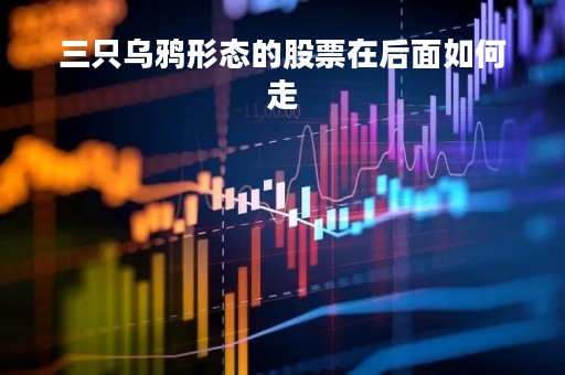 三只乌鸦形态的股票在后面如何走「三只乌鸦的k线图」