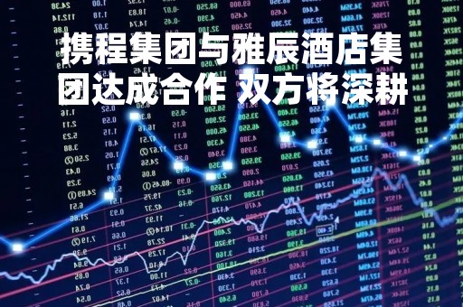 携程集团与雅辰酒店集团达成合作 双方将深耕市场营销等多领域