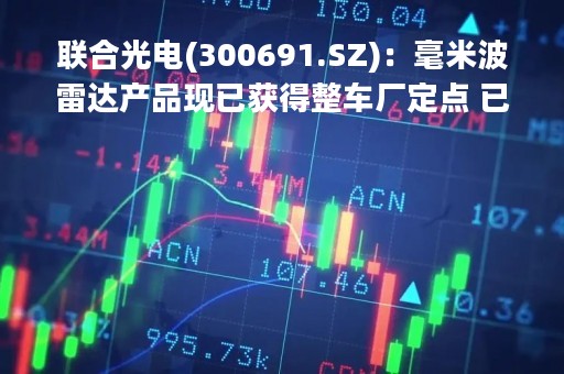 联合光电(300691.SZ)：毫米波雷达产品现已获得整车厂定点 已经储备4D毫米波雷达的相关技术