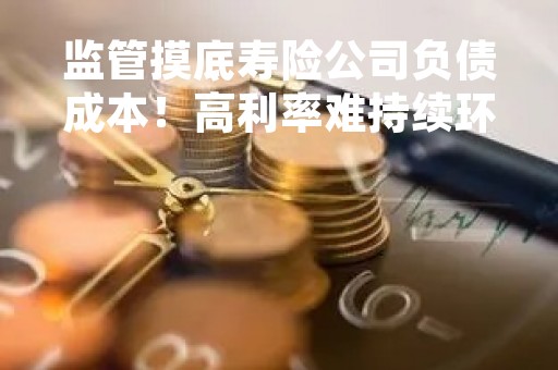 监管摸底寿险公司负债成本！高利率难持续环境下保险产品要如何求变