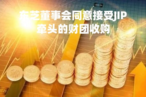 东芝董事会同意接受JIP牵头的财团收购