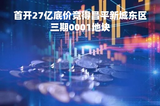 首开27亿底价竞得昌平新城东区三期0001地块