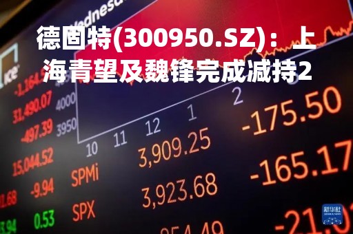德固特(300950.SZ)：上海青望及魏锋完成减持2%股份 拟继续减持不超1.75%股份