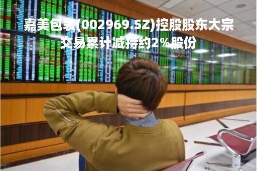 嘉美包装(002969.SZ)控股股东大宗交易累计减持约2%股份