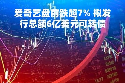 爱奇艺盘前跌超7% 拟发行总额6亿美元可转债