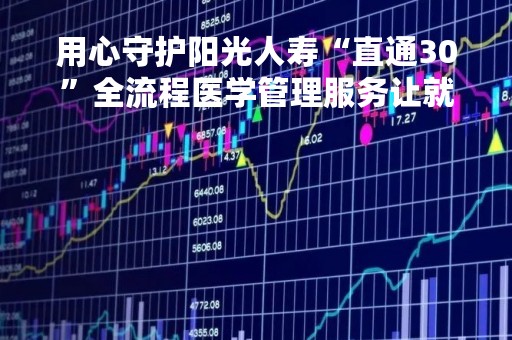 用心守护阳光人寿“直通30”全流程医学管理服务让就医更有温度