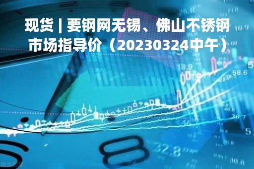 现货 | 要钢网无锡、佛山不锈钢市场指导价（20230324中午）