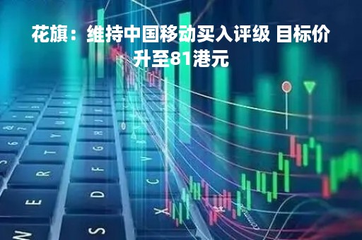 花旗：维持中国移动买入评级 目标价升至81港元