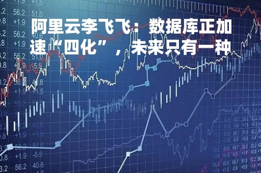 阿里云李飞飞：数据库正加速“四化”，未来只有一种云原生数据库