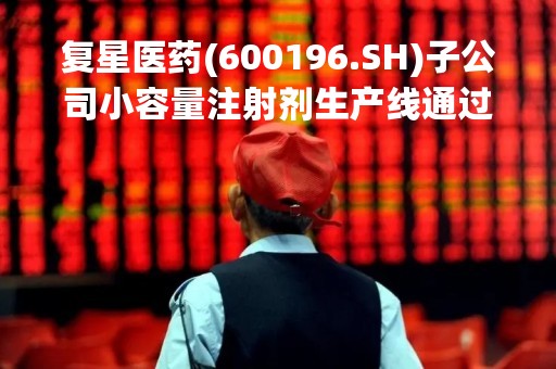 复星医药(600196.SH)子公司小容量注射剂生产线通过GMP符合性检查