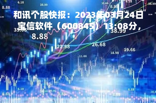 和讯个股快报：2023年03月24日 宝信软件（600845）13:08分，股价快速拉升