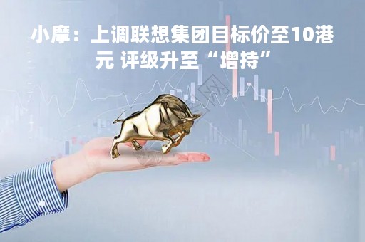 小摩：上调联想集团目标价至10港元 评级升至“增持”