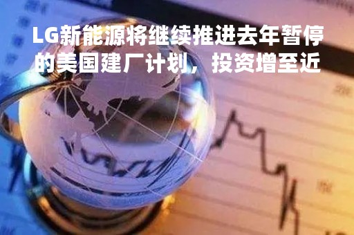 LG新能源将继续推进去年暂停的美国建厂计划，投资增至近56亿美元