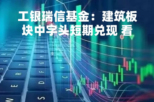 工银瑞信基金：建筑板块中字头短期兑现 看好“一带一路”与国企改革双主线中期空间