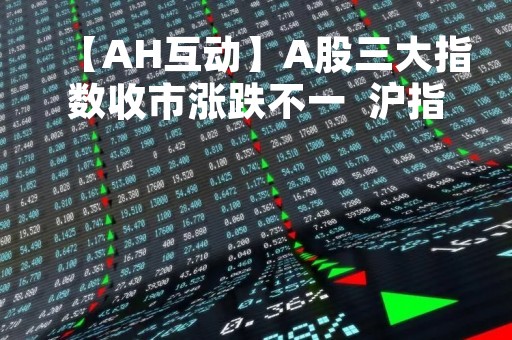 【AH互动】A股三大指数收市涨跌不一  沪指跌0.64% 中药、大基建央企等板块跌幅居前