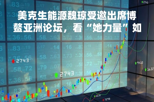 美克生能源魏琼受邀出席博鳌亚洲论坛，看“她力量”如何铸就绿能未来