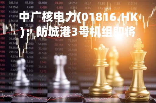 中广核电力(01816.HK)：防城港3号机组即将具备商业运营条件