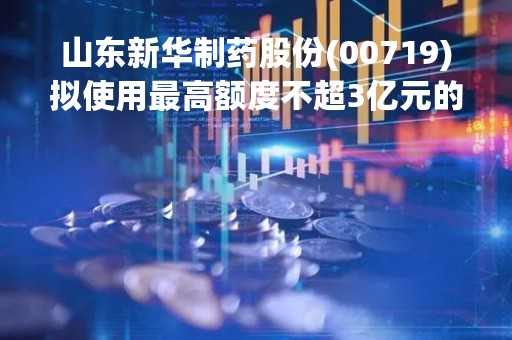 山东新华制药股份(00719)拟使用最高额度不超3亿元的闲置自有资金购买银行结构性存款