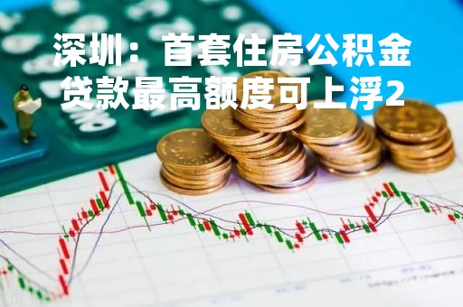 深圳：首套住房公积金贷款最高额度可上浮20% 最高上浮40%