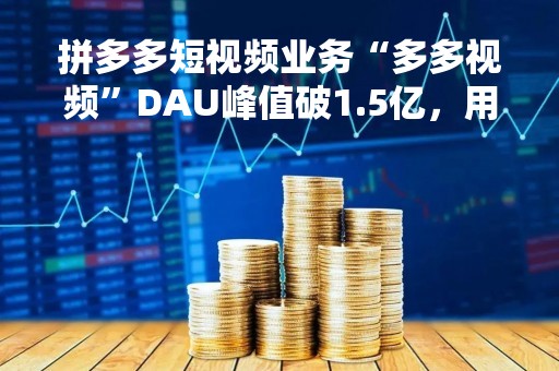 拼多多短视频业务“多多视频”DAU峰值破1.5亿，用户时长比肩视频号