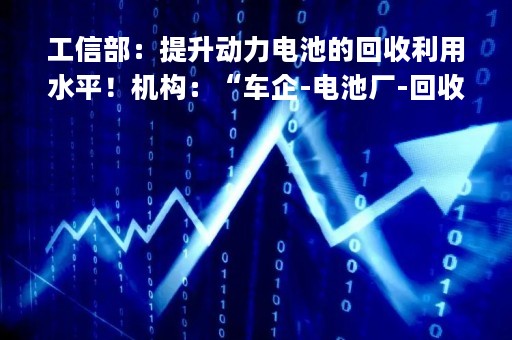 工信部：提升动力电池的回收利用水平！机构：“车企-电池厂-回收企业”的回收产业闭环将成行业趋势|只炒消息
