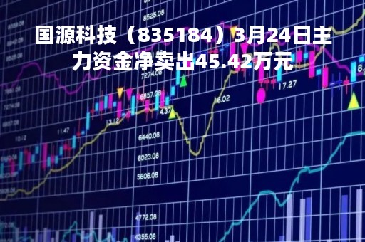 国源科技（835184）3月24日主力资金净卖出45.42万元