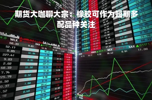 期货大咖聊大宗：橡胶可作为短期多配品种关注