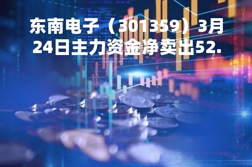 东南电子（301359）3月24日主力资金净卖出52.21万元
