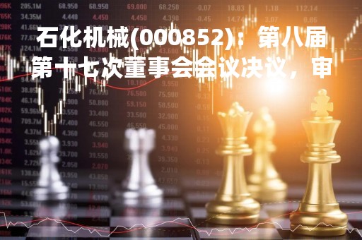 石化机械(000852)：第八届第十七次董事会会议决议，审议《关于向公司2022年限制性股票激励计划激励对象首次授予限制性股票的议案》等议案