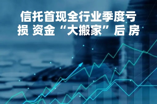 信托首现全行业季度亏损 资金“大搬家”后 房地产余额再降30%