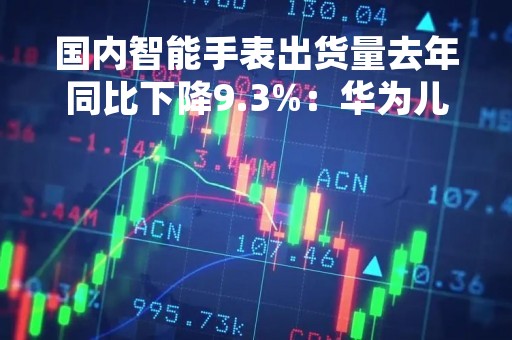 国内智能手表出货量去年同比下降9.3%：华为儿童手表 4 Pro最畅销